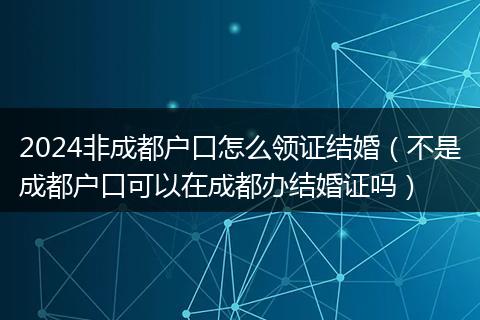 2024非成都户口怎么领证结婚(不是成都户口可以在成都办结婚证吗)