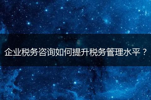 企业税务咨询如何提升税务管理水平？