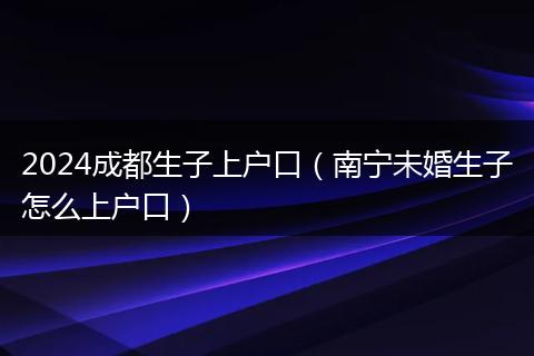 2024成都生子上户口(南宁未婚生子怎么上户口)
