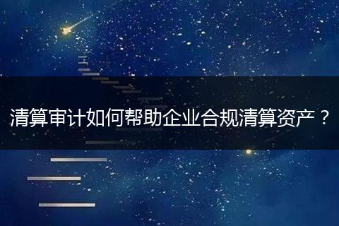 清算审计如何帮助企业合规清算资产？