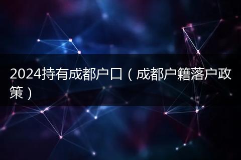 2024持有成都户口(成都户籍落户政策)