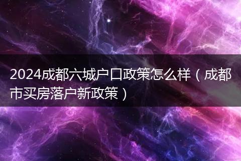 2024成都六城户口政策怎么样（成都市买房落户新政策）