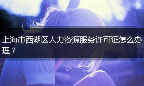 上海市西湖区人力资源服务许可证怎么办理?
