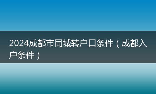 2024成都市同城转户口条件（成都入户条件）