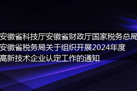 安徽省科技厅安徽省财政厅国家税务总局安徽省税务局关于组织开展2024年度高新技术企业认定工作的通知