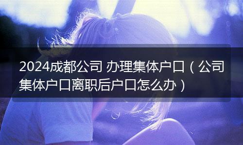 2024成都公司 办理集体户口（公司集体户口离职后户口怎么办）