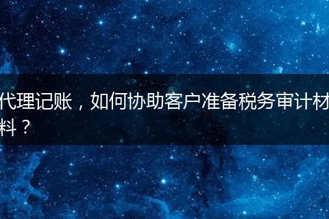 代理记账，如何协助客户准备税务审计材料？