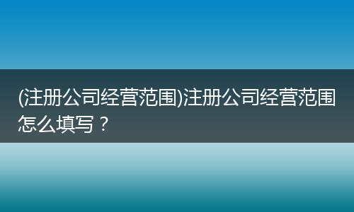 (注册公司经营范围)注册公司经营范围怎么填写?