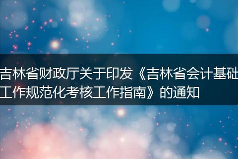 吉林省财政厅关于印发《吉林省会计基础工作规范化考核工作指南》的通知
