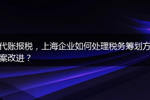 代账报税，上海企业如何处理税务筹划方案改进？