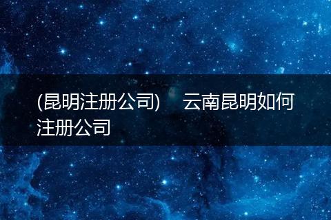 (昆明注册公司) 云南昆明如何注册公司
