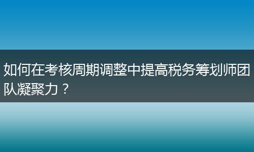 如何在考核周期调整中提高税务筹划师团队凝聚力？