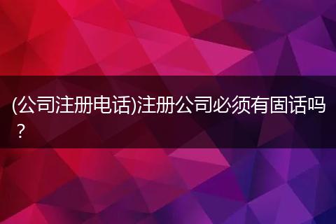 (公司注册电话)注册公司必须有固话吗?