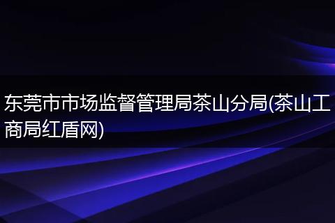 东莞市市场监督管理局茶山分局(茶山工商局红盾网)