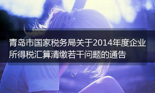 青岛市国家税务局关于2014年度企业所得税汇算清缴若干问题的通告