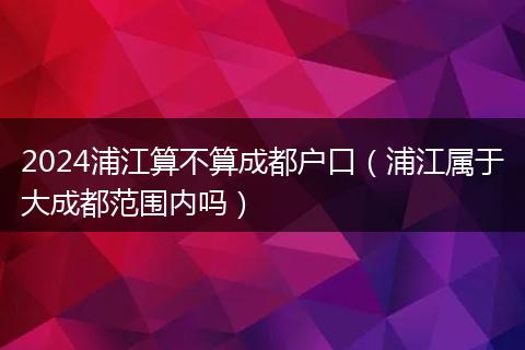 2024浦江算不算成都户口(浦江属于大成都范围内吗)