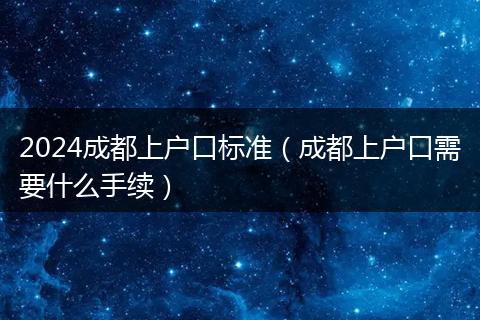 2024成都上户口标准(成都上户口需要什么手续)