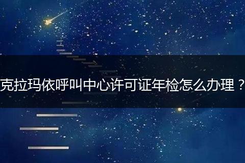 克拉玛依呼叫中心许可证年检怎么办理？