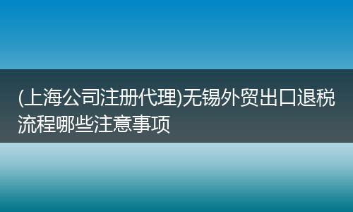(上海公司注册代理)无锡外贸出口退税流程哪些注意事项