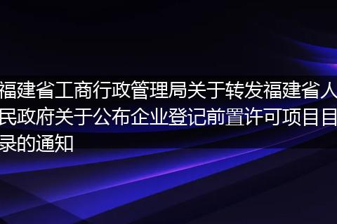 福建省工商行政管理局关于转发福建省人民政府关于公布企业登记前置许可项目目录的通知