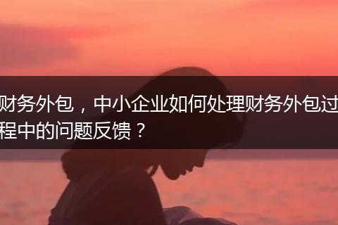 财务外包，中小企业如何处理财务外包过程中的问题反馈？