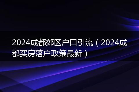 2024成都郊区户口引流（2024成都买房落户政策最新）