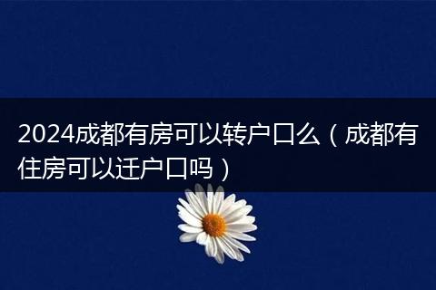 2024成都有房可以转户口么（成都有住房可以迁户口吗）