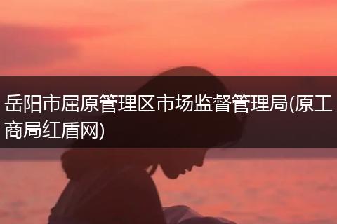 岳阳市屈原管理区市场监督管理局(原工商局红盾网)