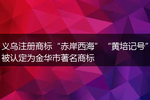 义乌注册商标“赤岸西海”“黄培记号”被认定为金华市著名商标