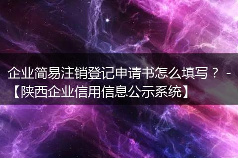 企业简易注销登记申请书怎么填写? -【陕西企业信用信息公示系统】