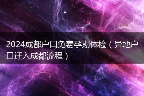 2024成都户口免费孕期体检(异地户口迁入成都流程)