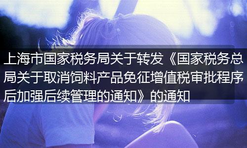 上海市国家税务局关于转发《国家税务总局关于取消饲料产品免征增值税审批程序后加强后续管理的通知》的通知