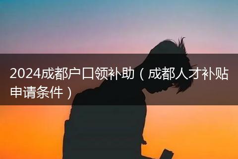 2024成都户口领补助（成都人才补贴申请条件）