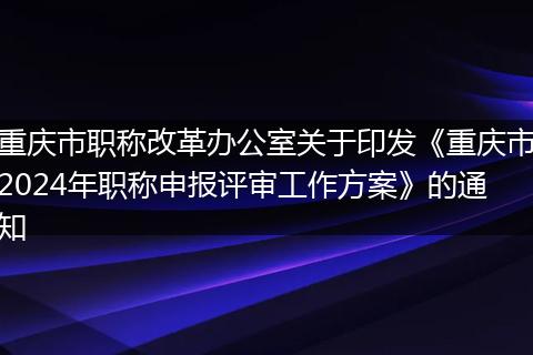 重庆市职称改革办公室关于印发《重庆市2024年职称申报评审工作方案》的通知