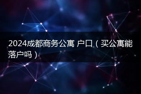 2024成都商务公寓 户口(买公寓能落户吗)