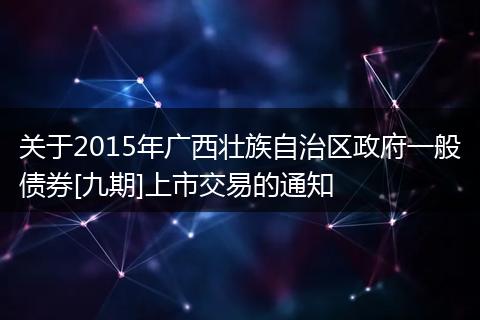关于2015年广西壮族自治区政府一般债券[九期]上市交易的通知