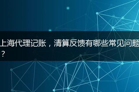 上海代理记账，清算反馈有哪些常见问题？