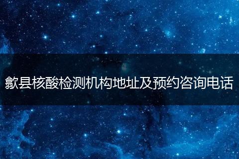 歙县核酸检测机构地址及预约咨询电话