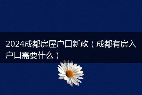 2024成都房屋户口新政（成都有房入户口需要什么）