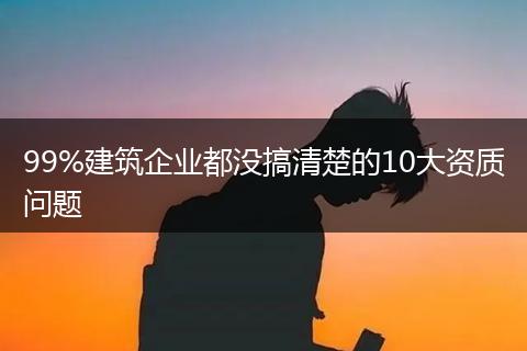99%建筑企业都没搞清楚的10大资质问题