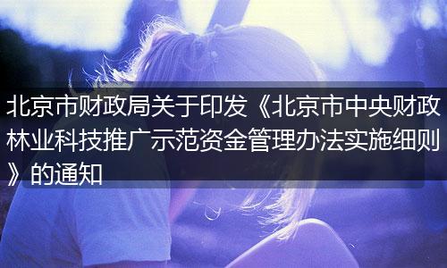 北京市财政局关于印发《北京市中央财政林业科技推广示范资金管理办法实施细则》的通知