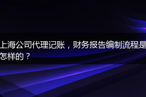 上海公司代理记账,财务报告编制流程是怎样的?
