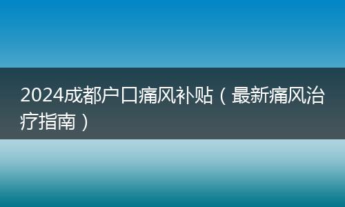 2024成都户口痛风补贴（最新痛风治疗指南）
