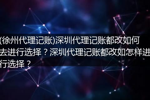 (徐州代理记账)深圳代理记账都改如何去进行选择？深圳代理记账都改如怎样进行选择？