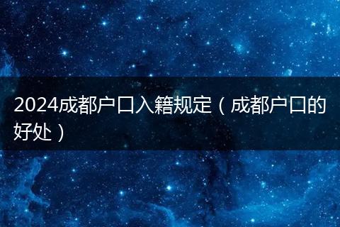 2024成都户口入籍规定（成都户口的好处）