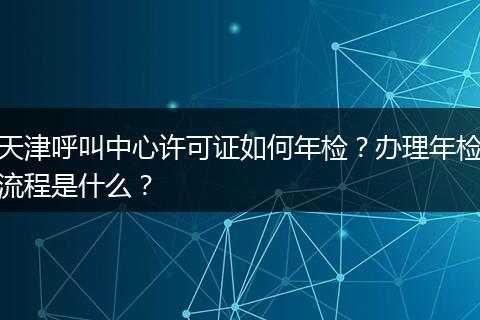 天津呼叫中心许可证如何年检？办理年检流程是什么？
