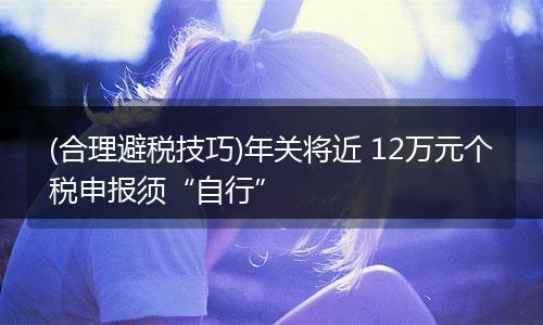 (合理避税技巧)年关将近 12万元个税申报须“自行”