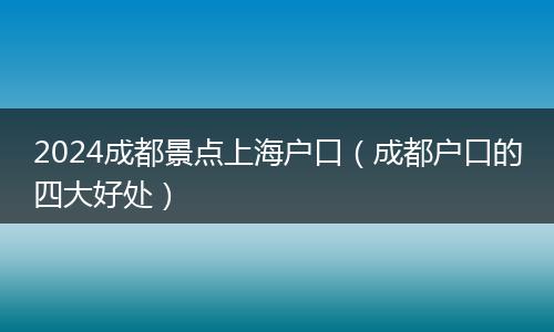 2024成都景点上海户口（成都户口的四大好处）