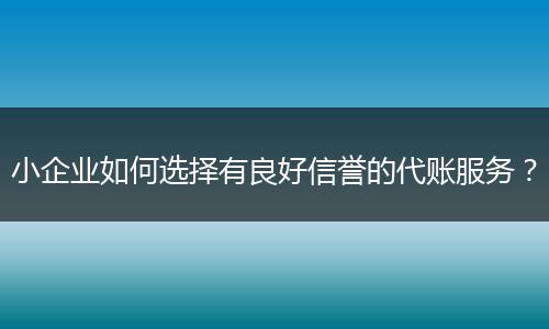 小企业如何选择有良好信誉的代账服务?