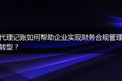 代理记账如何帮助企业实现财务合规管理转型?